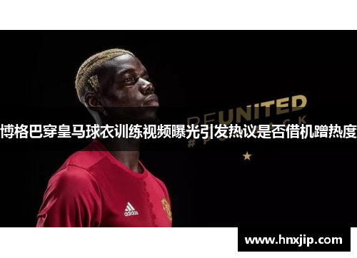 博格巴穿皇马球衣训练视频曝光引发热议是否借机蹭热度
