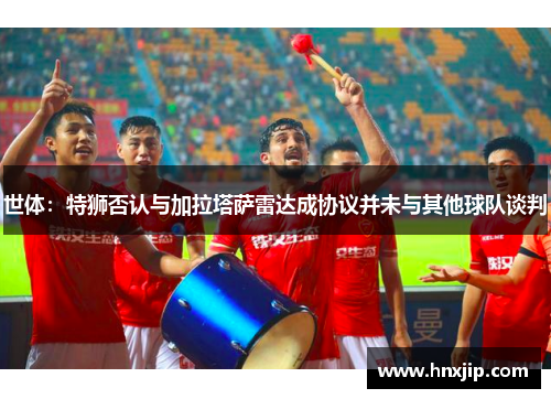 世体：特狮否认与加拉塔萨雷达成协议并未与其他球队谈判