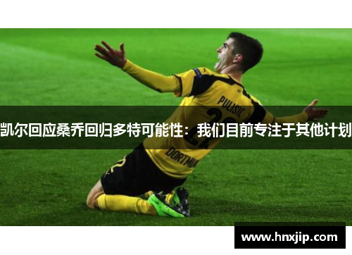 凯尔回应桑乔回归多特可能性：我们目前专注于其他计划